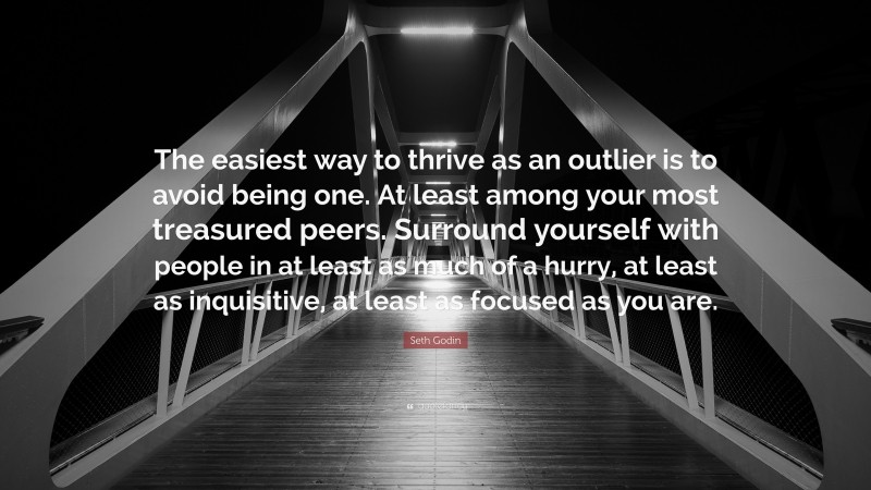 Seth Godin Quote: “The easiest way to thrive as an outlier is to avoid being one. At least among your most treasured peers. Surround yourself with people in at least as much of a hurry, at least as inquisitive, at least as focused as you are.”