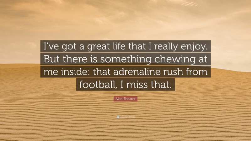 Alan Shearer Quote: “I’ve got a great life that I really enjoy. But there is something chewing at me inside: that adrenaline rush from football, I miss that.”
