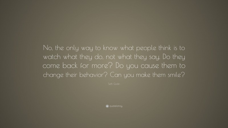 Seth Godin Quote: “No, the only way to know what people think is to watch what they do, not what they say. Do they come back for more? Do you cause them to change their behavior? Can you make them smile?”