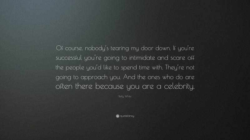 Betty White Quote: “Of course, nobody’s tearing my door down. If you’re successful you’re going to intimidate and scare off the people you’d like to spend time with. They’re not going to approach you. And the ones who do are often there because you are a celebrity.”