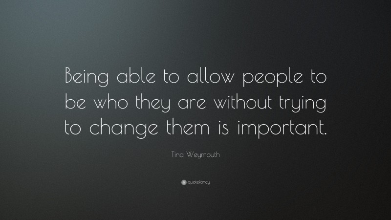 Tina Weymouth Quote: “Being able to allow people to be who they are without trying to change them is important.”