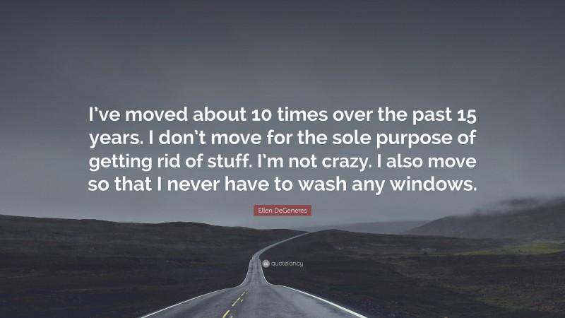 Ellen DeGeneres Quote: “I’ve moved about 10 times over the past 15 years. I don’t move for the sole purpose of getting rid of stuff. I’m not crazy. I also move so that I never have to wash any windows.”