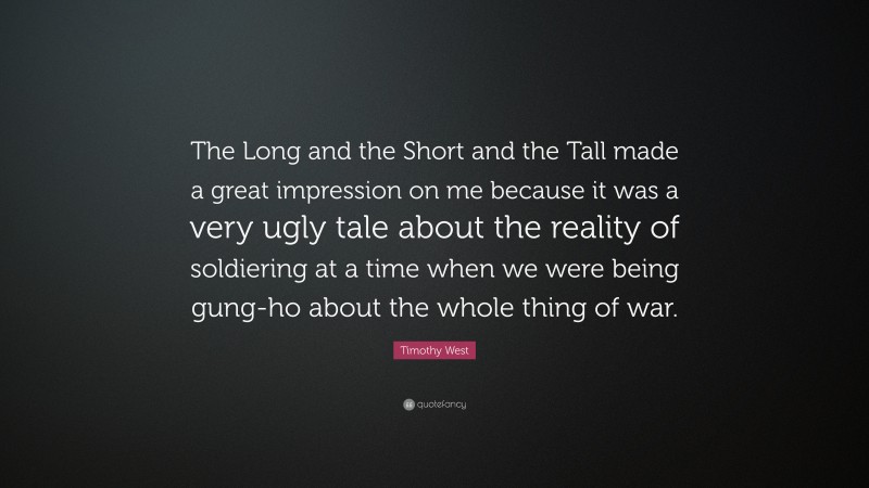 Timothy West Quote: “The Long and the Short and the Tall made a great impression on me because it was a very ugly tale about the reality of soldiering at a time when we were being gung-ho about the whole thing of war.”