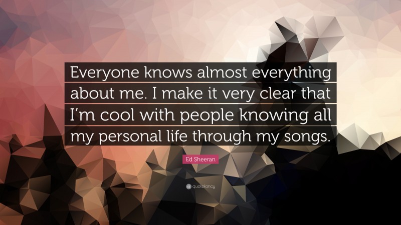 Ed Sheeran Quote: “Everyone knows almost everything about me. I make it very clear that I’m cool with people knowing all my personal life through my songs.”