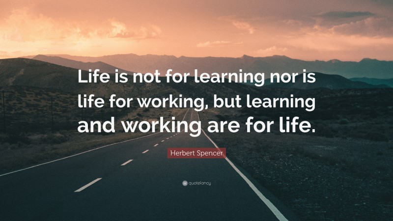 Herbert Spencer Quote: “Life is not for learning nor is life for working, but learning and working are for life.”