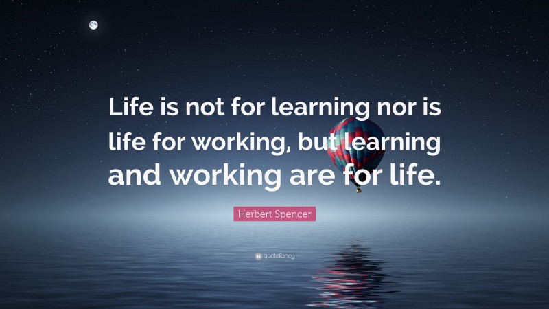 Herbert Spencer Quote: “Life is not for learning nor is life for working, but learning and working are for life.”
