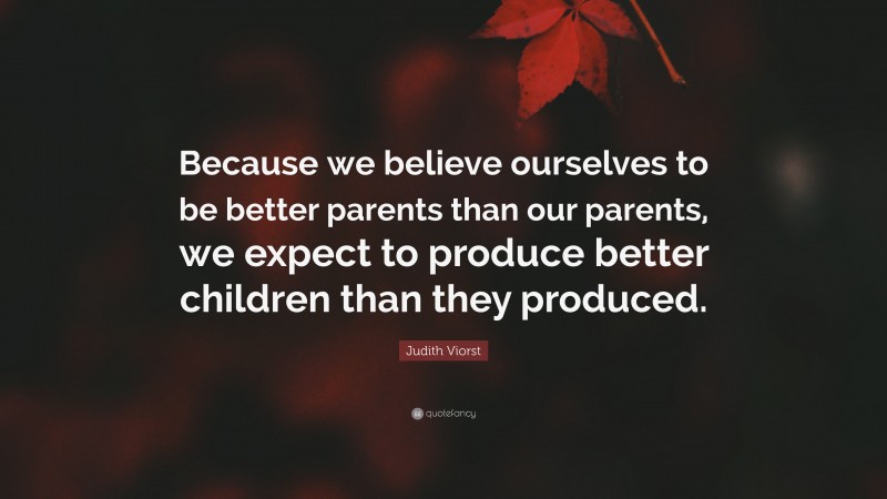 Judith Viorst Quote: “Because we believe ourselves to be better parents than our parents, we expect to produce better children than they produced.”