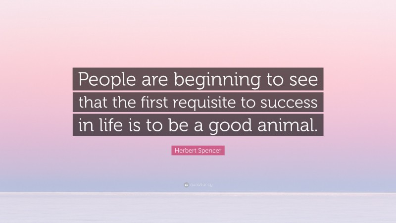Herbert Spencer Quote: “People are beginning to see that the first requisite to success in life is to be a good animal.”