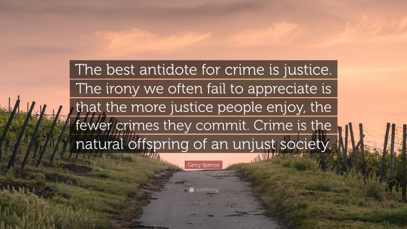 Gerry Spence Quote: “The best antidote for crime is justice. The irony we often fail to appreciate is that the more justice people enjoy, the fewer crimes they commit. Crime is the natural offspring of an unjust society.”