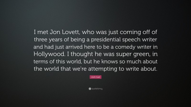 Josh Gad Quote: “I met Jon Lovett, who was just coming off of three years of being a presidential speech writer and had just arrived here to be a comedy writer in Hollywood. I thought he was super green, in terms of this world, but he knows so much about the world that we’re attempting to write about.”