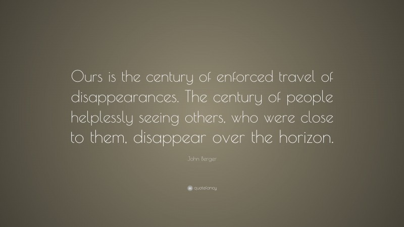 John Berger Quote: “Ours is the century of enforced travel of disappearances. The century of people helplessly seeing others, who were close to them, disappear over the horizon.”