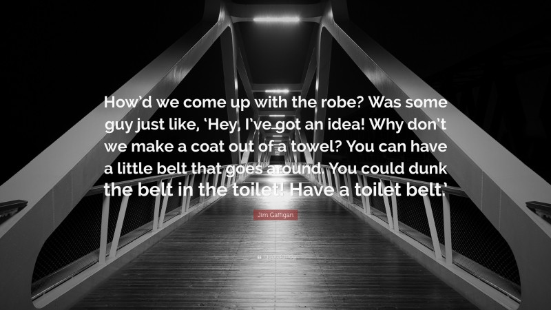 Jim Gaffigan Quote: “How’d we come up with the robe? Was some guy just like, ‘Hey, I’ve got an idea! Why don’t we make a coat out of a towel? You can have a little belt that goes around. You could dunk the belt in the toilet! Have a toilet belt.’”