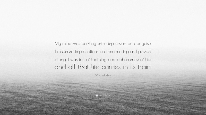 William Godwin Quote: “My mind was bursting with depression and anguish. I muttered imprecations and murmuring as I passed along. I was full of loathing and abhorrence of life, and all that life carries in its train.”