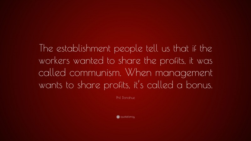 Phil Donahue Quote: “The establishment people tell us that if the workers wanted to share the profits, it was called communism. When management wants to share profits, it’s called a bonus.”