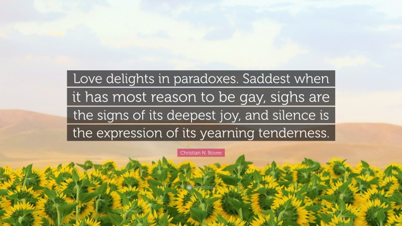 Christian N. Bovee Quote: “Love delights in paradoxes. Saddest when it has most reason to be gay, sighs are the signs of its deepest joy, and silence is the expression of its yearning tenderness.”