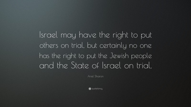 Ariel Sharon Quote: “Israel may have the right to put others on trial, but certainly no one has the right to put the Jewish people and the State of Israel on trial.”
