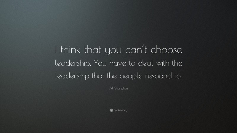 Al Sharpton Quote: “I think that you can’t choose leadership. You have to deal with the leadership that the people respond to.”