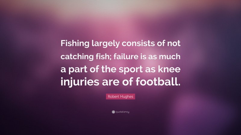 Robert Hughes Quote: “Fishing largely consists of not catching fish; failure is as much a part of the sport as knee injuries are of football.”
