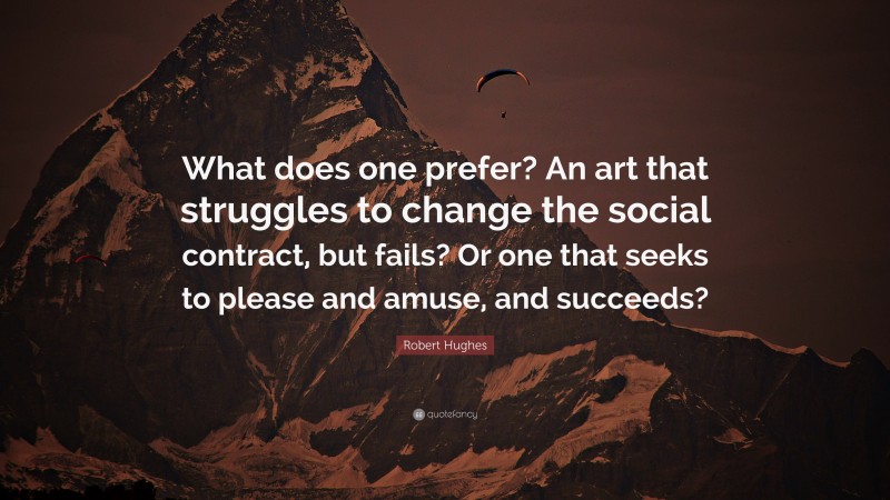 Robert Hughes Quote: “What does one prefer? An art that struggles to change the social contract, but fails? Or one that seeks to please and amuse, and succeeds?”