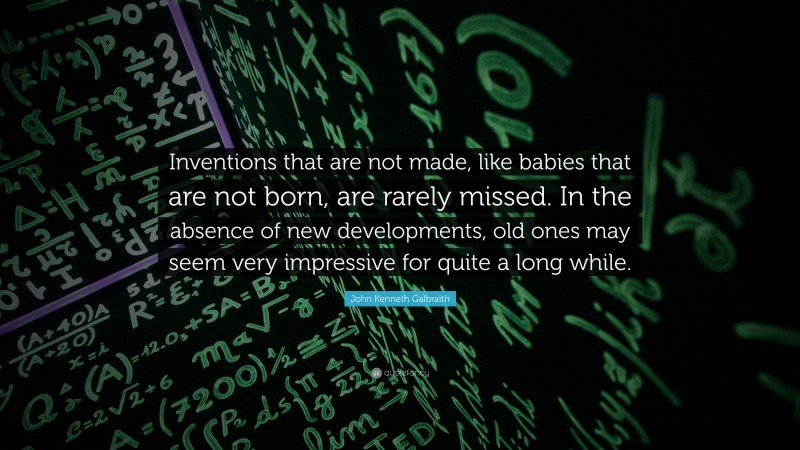 John Kenneth Galbraith Quote: “Inventions that are not made, like babies that are not born, are rarely missed. In the absence of new developments, old ones may seem very impressive for quite a long while.”