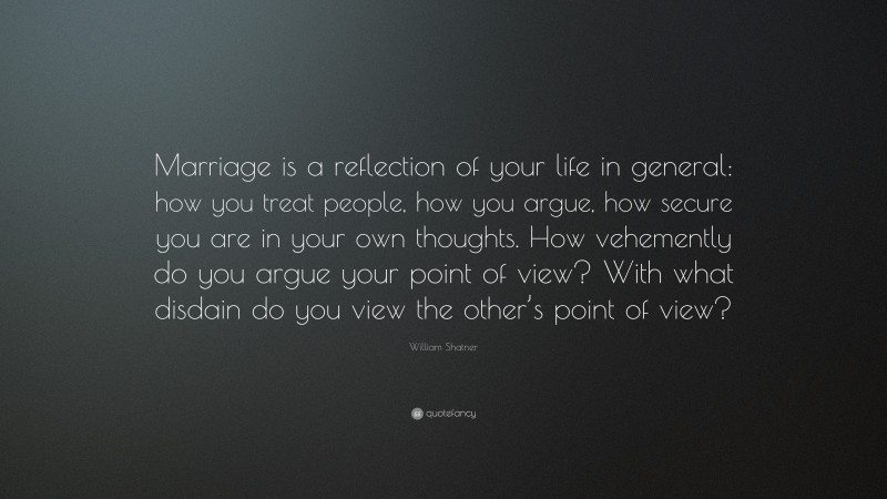 William Shatner Quote: “Marriage is a reflection of your life in general: how you treat people, how you argue, how secure you are in your own thoughts. How vehemently do you argue your point of view? With what disdain do you view the other’s point of view?”