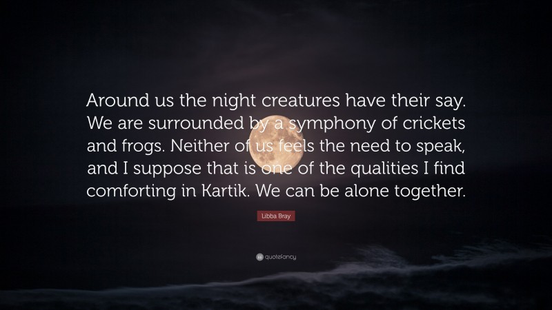 Libba Bray Quote: “Around us the night creatures have their say. We are surrounded by a symphony of crickets and frogs. Neither of us feels the need to speak, and I suppose that is one of the qualities I find comforting in Kartik. We can be alone together.”