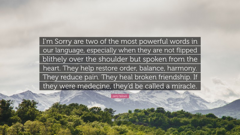 Jerry Spinelli Quote: “I’m Sorry are two of the most powerful words in our language, especially when they are not flipped blithely over the shoulder but spoken from the heart. They help restore order, balance, harmony. They reduce pain. They heal broken friendship. If they were medecine, they’d be called a miracle.”
