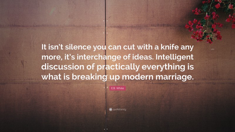 E.B. White Quote: “It isn’t silence you can cut with a knife any more, it’s interchange of ideas. Intelligent discussion of practically everything is what is breaking up modern marriage.”