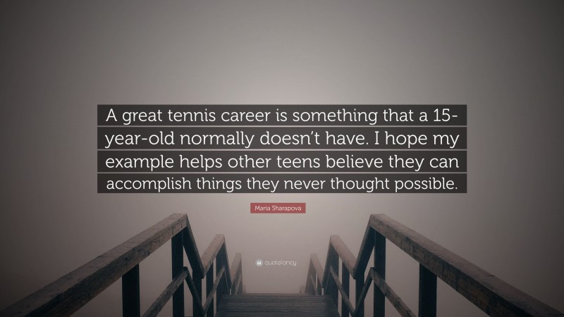 Maria Sharapova Quote: “A great tennis career is something that a 15-year-old normally doesn’t have. I hope my example helps other teens believe they can accomplish things they never thought possible.”