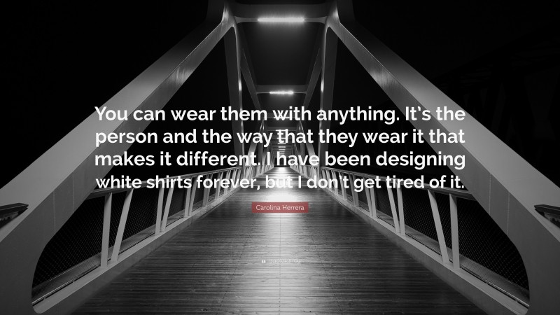 Carolina Herrera Quote: “You can wear them with anything. It’s the person and the way that they wear it that makes it different. I have been designing white shirts forever, but I don’t get tired of it.”