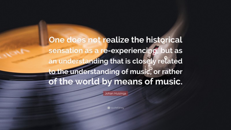 Johan Huizinga Quote: “One does not realize the historical sensation as a re-experiencing, but as an understanding that is closely related to the understanding of music, or rather of the world by means of music.”