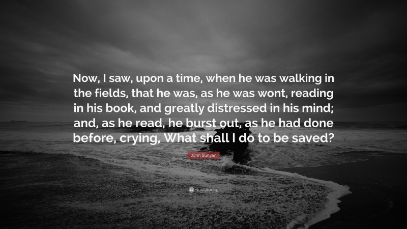 John Bunyan Quote: “Now, I saw, upon a time, when he was walking in the fields, that he was, as he was wont, reading in his book, and greatly distressed in his mind; and, as he read, he burst out, as he had done before, crying, What shall I do to be saved?”