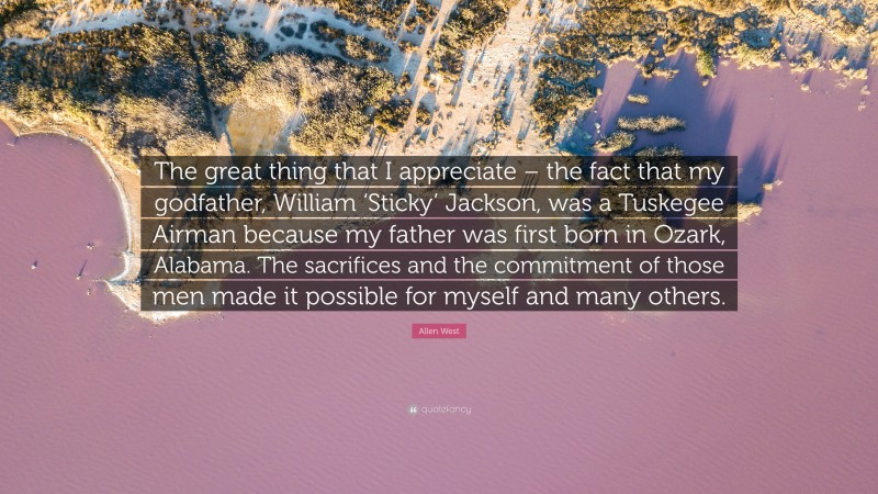 Allen West Quote: “The great thing that I appreciate – the fact that my godfather, William ‘Sticky’ Jackson, was a Tuskegee Airman because my father was first born in Ozark, Alabama. The sacrifices and the commitment of those men made it possible for myself and many others.”
