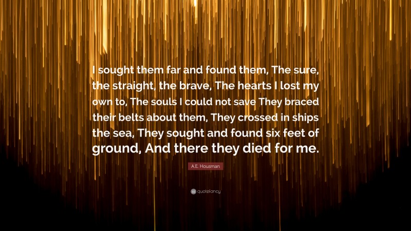 A.E. Housman Quote: “I sought them far and found them, The sure, the straight, the brave, The hearts I lost my own to, The souls I could not save They braced their belts about them, They crossed in ships the sea, They sought and found six feet of ground, And there they died for me.”