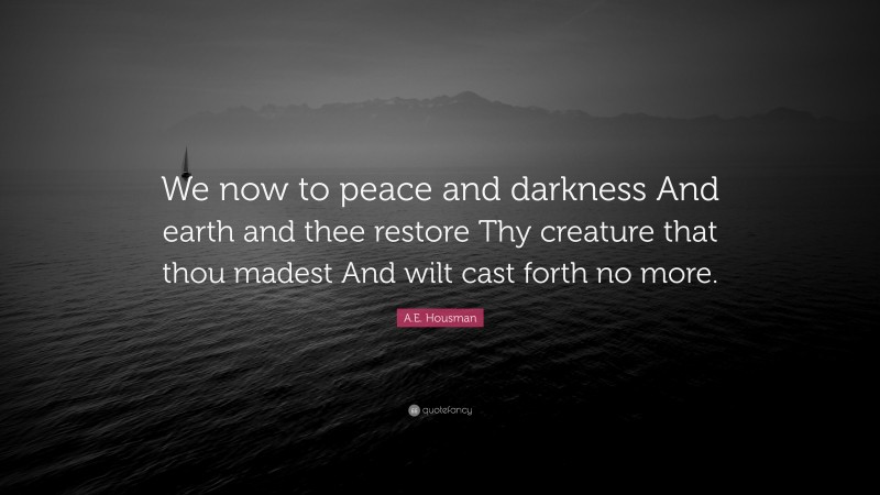 A.E. Housman Quote: “We now to peace and darkness And earth and thee restore Thy creature that thou madest And wilt cast forth no more.”