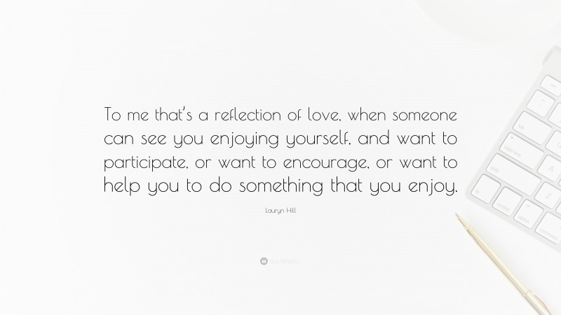 Lauryn Hill Quote: “To me that’s a reflection of love, when someone can see you enjoying yourself, and want to participate, or want to encourage, or want to help you to do something that you enjoy.”