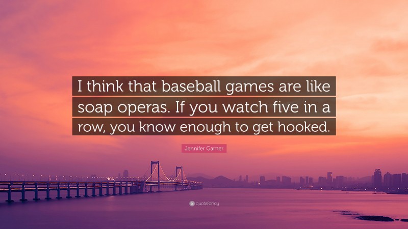 Jennifer Garner Quote: “I think that baseball games are like soap operas. If you watch five in a row, you know enough to get hooked.”