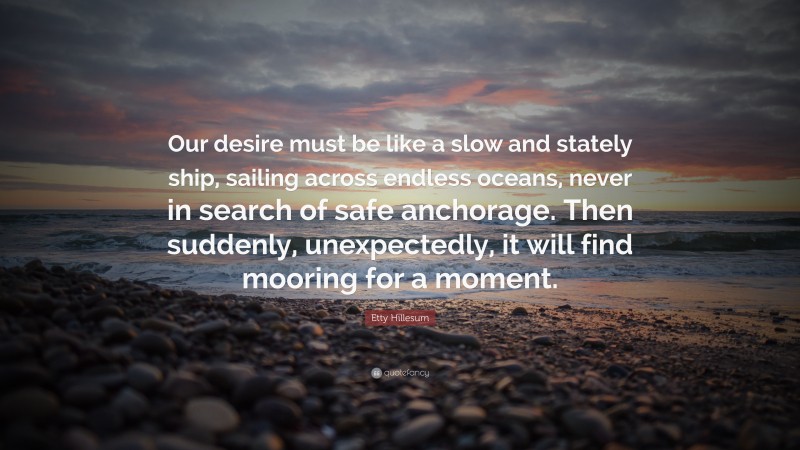 Etty Hillesum Quote: “Our desire must be like a slow and stately ship, sailing across endless oceans, never in search of safe anchorage. Then suddenly, unexpectedly, it will find mooring for a moment.”