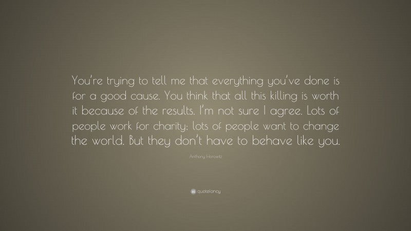 Anthony Horowitz Quote: “You’re trying to tell me that everything you’ve done is for a good cause. You think that all this killing is worth it because of the results. I’m not sure I agree. Lots of people work for charity; lots of people want to change the world. But they don’t have to behave like you.”