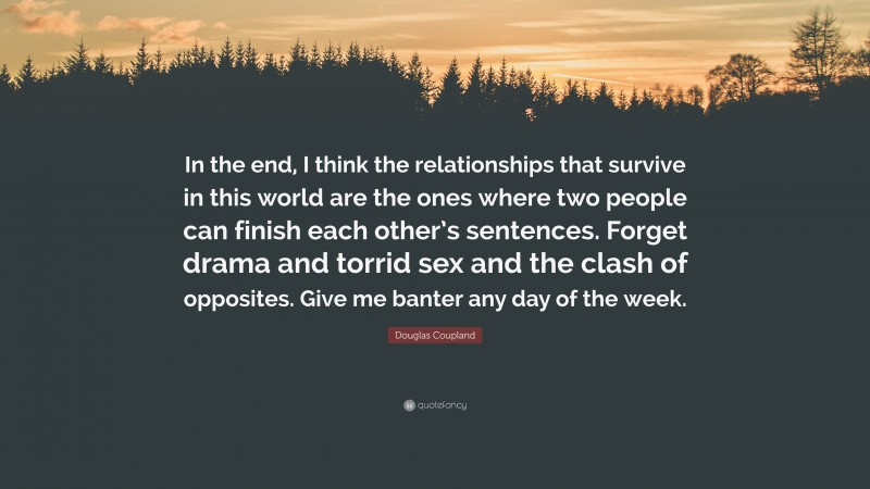 Douglas Coupland Quote: “In the end, I think the relationships that survive in this world are the ones where two people can finish each other’s sentences. Forget drama and torrid sex and the clash of opposites. Give me banter any day of the week.”