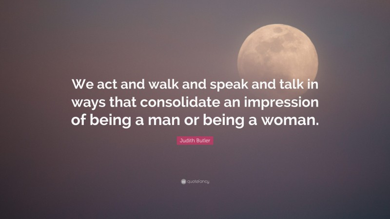 Judith Butler Quote: “We act and walk and speak and talk in ways that consolidate an impression of being a man or being a woman.”