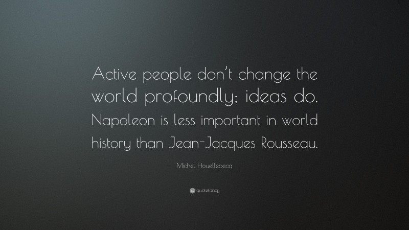 Michel Houellebecq Quote: “Active people don’t change the world profoundly; ideas do. Napoleon is less important in world history than Jean-Jacques Rousseau.”