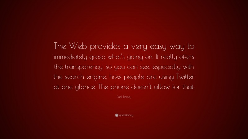Jack Dorsey Quote: “The Web provides a very easy way to immediately grasp what’s going on. It really offers the transparency, so you can see, especially with the search engine, how people are using Twitter at one glance. The phone doesn’t allow for that.”