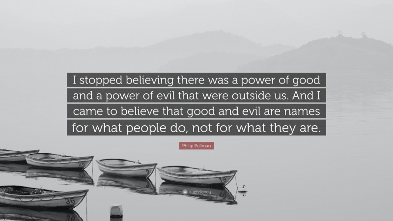 Philip Pullman Quote: “I stopped believing there was a power of good and a power of evil that were outside us. And I came to believe that good and evil are names for what people do, not for what they are.”