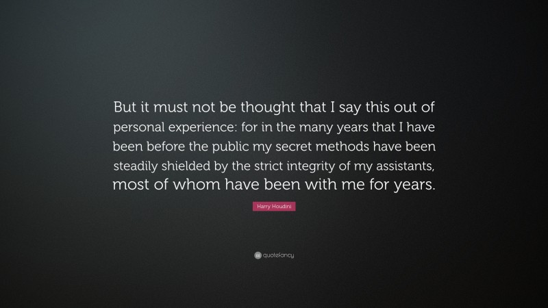 Harry Houdini Quote: “But it must not be thought that I say this out of personal experience: for in the many years that I have been before the public my secret methods have been steadily shielded by the strict integrity of my assistants, most of whom have been with me for years.”