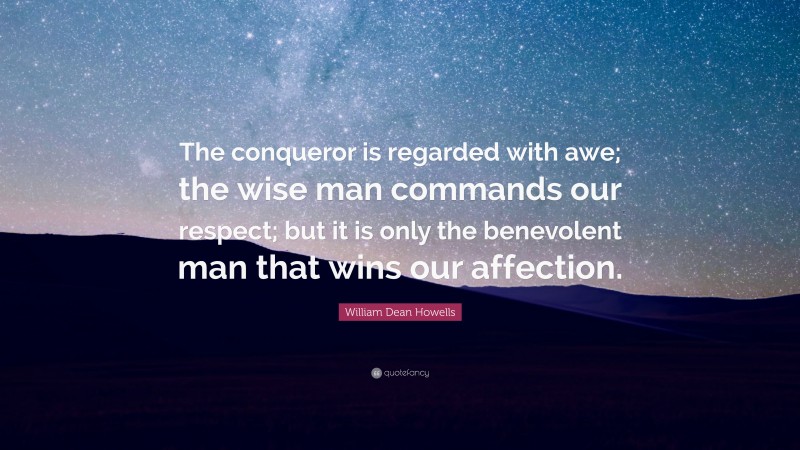 William Dean Howells Quote: “The conqueror is regarded with awe; the wise man commands our respect; but it is only the benevolent man that wins our affection.”