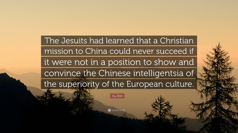 Hu Shih Quote: “The Jesuits had learned that a Christian mission to China could never succeed if it were not in a position to show and convince the Chinese intelligentsia of the superiority of the European culture.”