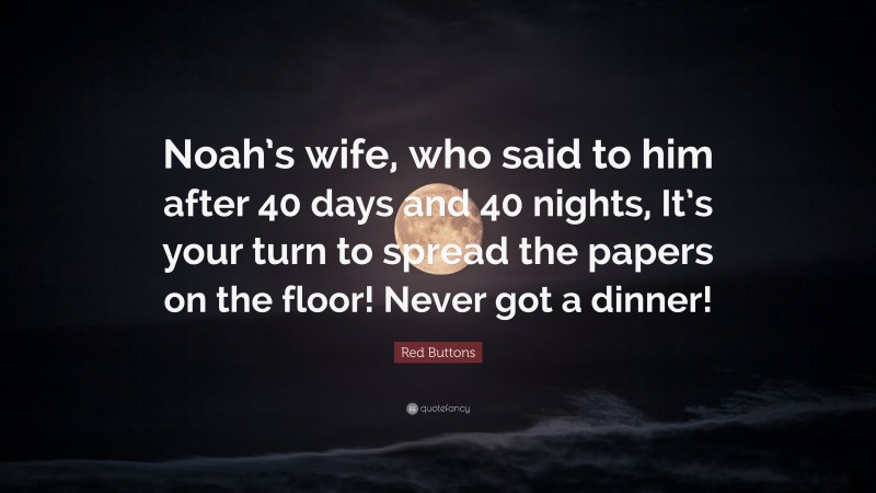 Red Buttons Quote: “Noah’s wife, who said to him after 40 days and 40 nights, It’s your turn to spread the papers on the floor! Never got a dinner!”