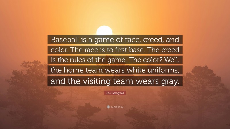 Joe Garagiola Quote: “Baseball is a game of race, creed, and color. The race is to first base. The creed is the rules of the game. The color? Well, the home team wears white uniforms, and the visiting team wears gray.”