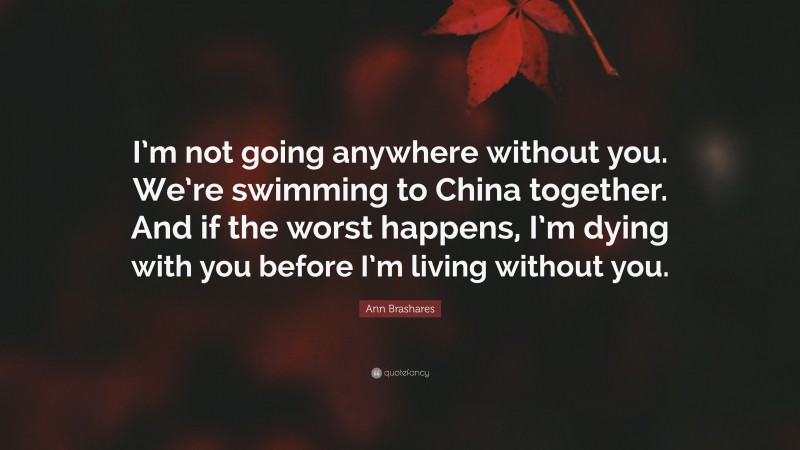 Ann Brashares Quote: “I’m not going anywhere without you. We’re swimming to China together. And if the worst happens, I’m dying with you before I’m living without you.”